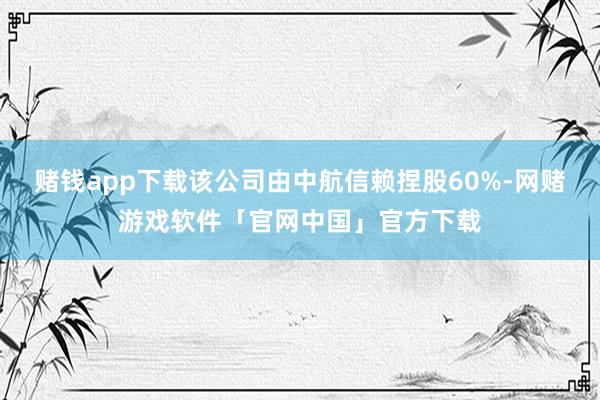 赌钱app下载该公司由中航信赖捏股60%-网赌游戏软件「官网中国」官方下载