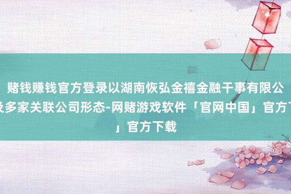 赌钱赚钱官方登录以湖南恢弘金禧金融干事有限公司及多家关联公司形态-网赌游戏软件「官网中国」官方下载
