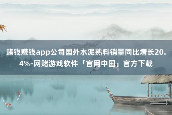 赌钱赚钱app公司国外水泥熟料销量同比增长20.4%-网赌游戏软件「官网中国」官方下载