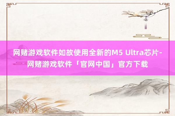 网赌游戏软件如故使用全新的M5 Ultra芯片-网赌游戏软件「官网中国」官方下载