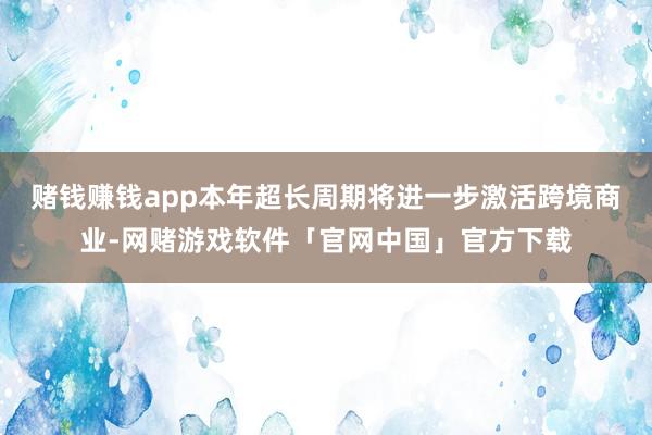 赌钱赚钱app本年超长周期将进一步激活跨境商业-网赌游戏软件「官网中国」官方下载