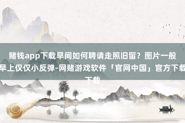 赌钱app下载早间如何聘请走照旧留？图片一般早上仅仅小反弹-网赌游戏软件「官网中国」官方下载