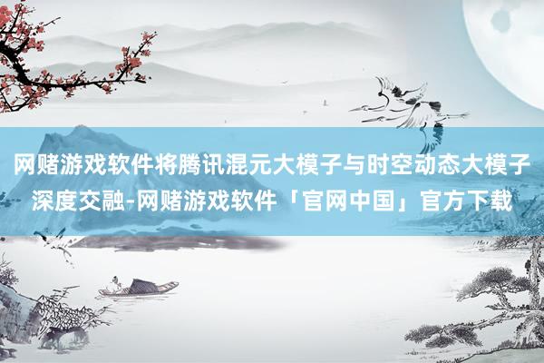 网赌游戏软件将腾讯混元大模子与时空动态大模子深度交融-网赌游戏软件「官网中国」官方下载