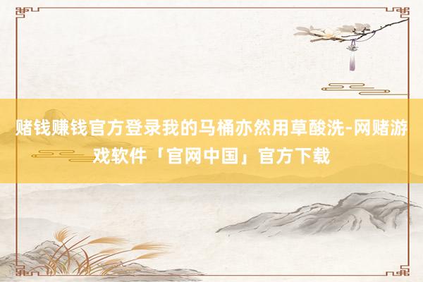 赌钱赚钱官方登录我的马桶亦然用草酸洗-网赌游戏软件「官网中国」官方下载