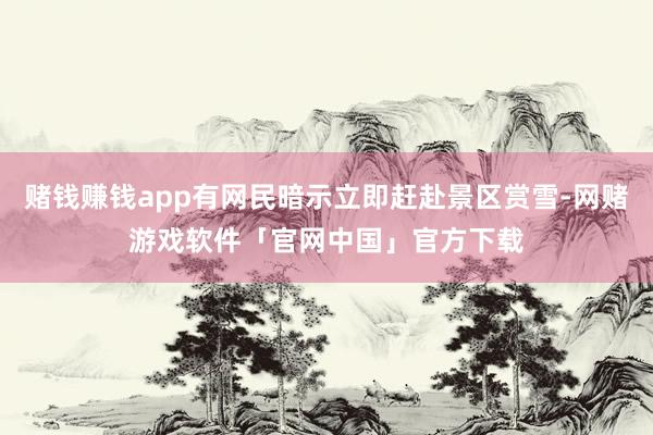 赌钱赚钱app有网民暗示立即赶赴景区赏雪-网赌游戏软件「官网中国」官方下载