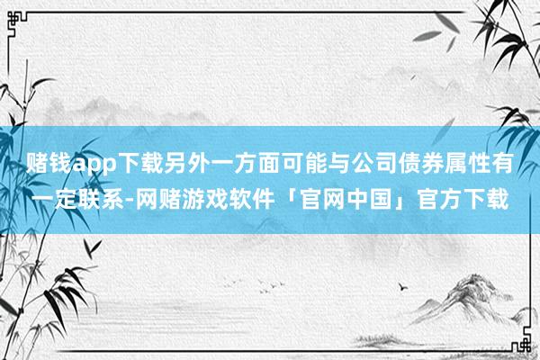 赌钱app下载另外一方面可能与公司债券属性有一定联系-网赌游戏软件「官网中国」官方下载