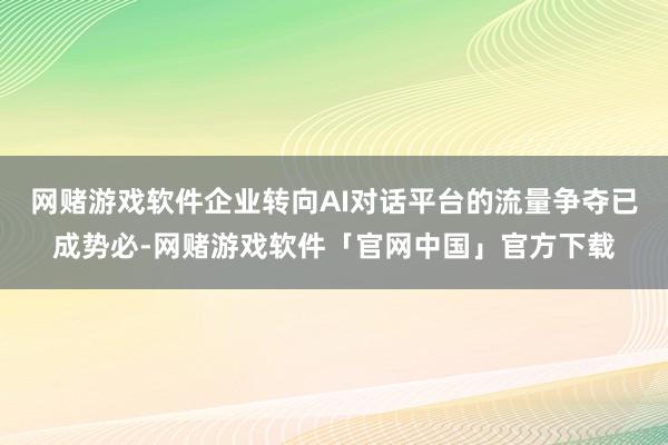 网赌游戏软件企业转向AI对话平台的流量争夺已成势必-网赌游戏软件「官网中国」官方下载