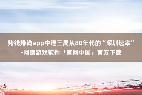 赌钱赚钱app中建三局从80年代的“深圳速率”-网赌游戏软件「官网中国」官方下载