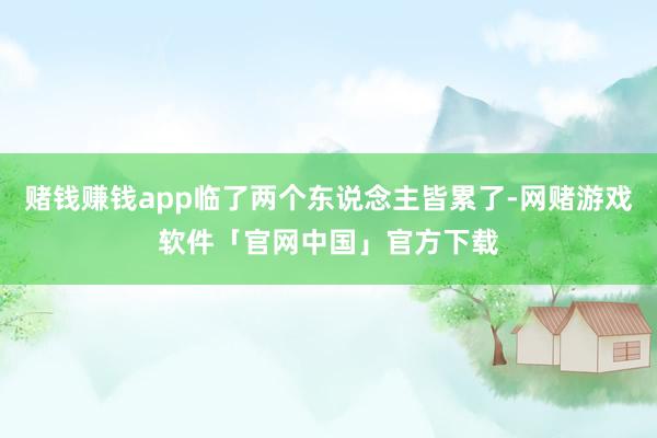 赌钱赚钱app临了两个东说念主皆累了-网赌游戏软件「官网中国」官方下载