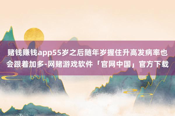 赌钱赚钱app55岁之后随年岁握住升高发病率也会跟着加多-网赌游戏软件「官网中国」官方下载