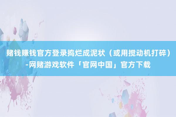 赌钱赚钱官方登录捣烂成泥状（或用搅动机打碎）-网赌游戏软件「官网中国」官方下载