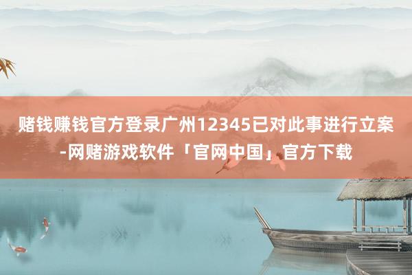 赌钱赚钱官方登录广州12345已对此事进行立案-网赌游戏软件「官网中国」官方下载
