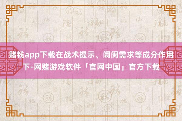 赌钱app下载在战术提示、阛阓需求等成分作用下-网赌游戏软件「官网中国」官方下载
