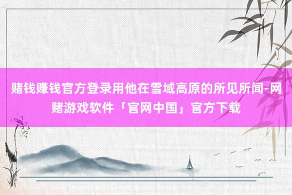 赌钱赚钱官方登录用他在雪域高原的所见所闻-网赌游戏软件「官网中国」官方下载
