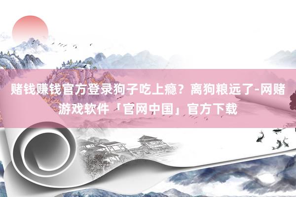 赌钱赚钱官方登录狗子吃上瘾？离狗粮远了-网赌游戏软件「官网中国」官方下载