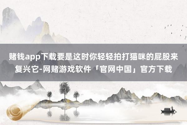 赌钱app下载要是这时你轻轻拍打猫咪的屁股来复兴它-网赌游戏软件「官网中国」官方下载