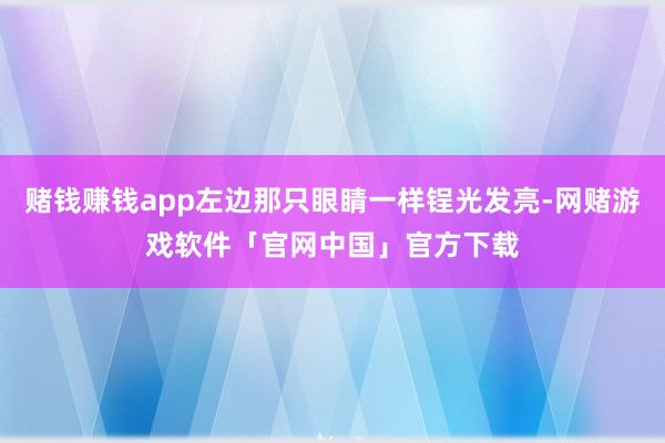赌钱赚钱app左边那只眼睛一样锃光发亮-网赌游戏软件「官网中国」官方下载