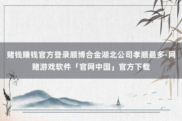 赌钱赚钱官方登录顺博合金湖北公司孝顺最多-网赌游戏软件「官网中国」官方下载