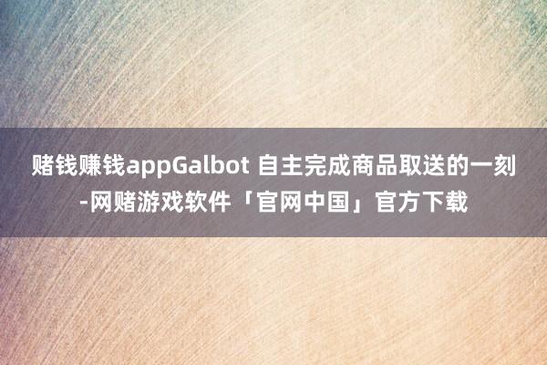 赌钱赚钱appGalbot 自主完成商品取送的一刻-网赌游戏软件「官网中国」官方下载
