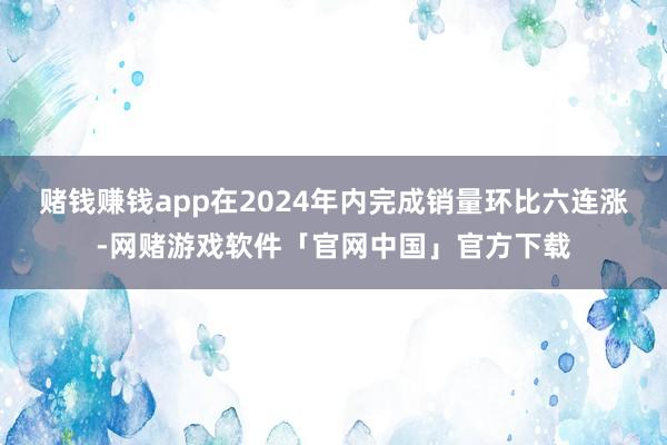 赌钱赚钱app在2024年内完成销量环比六连涨-网赌游戏软件「官网中国」官方下载