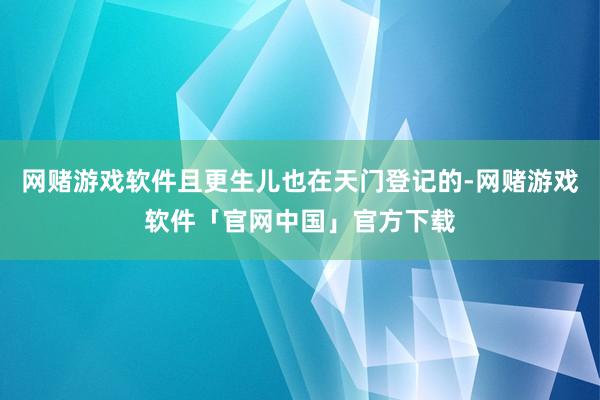 网赌游戏软件且更生儿也在天门登记的-网赌游戏软件「官网中国」官方下载