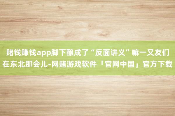 赌钱赚钱app脚下酿成了“反面讲义”嘛一又友们在东北那会儿-网赌游戏软件「官网中国」官方下载
