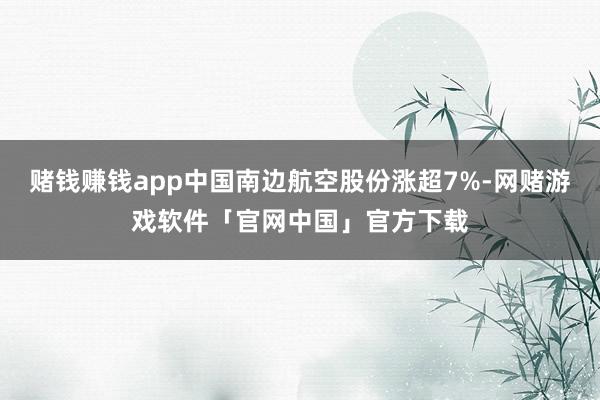 赌钱赚钱app中国南边航空股份涨超7%-网赌游戏软件「官网中国」官方下载