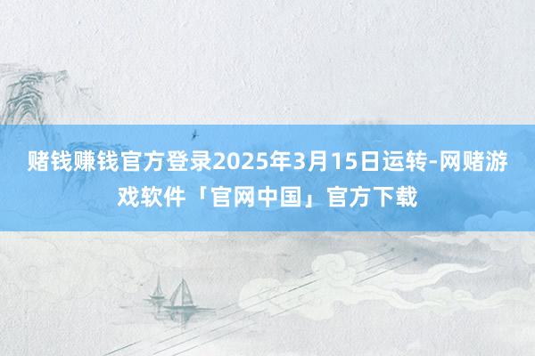 赌钱赚钱官方登录2025年3月15日运转-网赌游戏软件「官网中国」官方下载