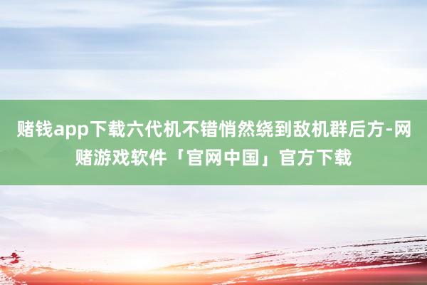 赌钱app下载六代机不错悄然绕到敌机群后方-网赌游戏软件「官网中国」官方下载