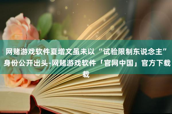 网赌游戏软件夏增文虽未以 “试验限制东说念主” 身份公开出头-网赌游戏软件「官网中国」官方下载