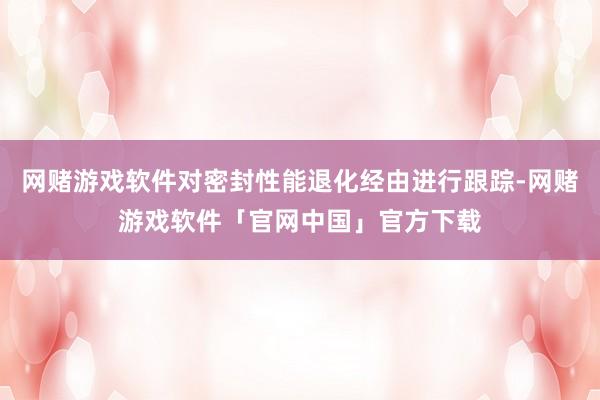 网赌游戏软件对密封性能退化经由进行跟踪-网赌游戏软件「官网中国」官方下载