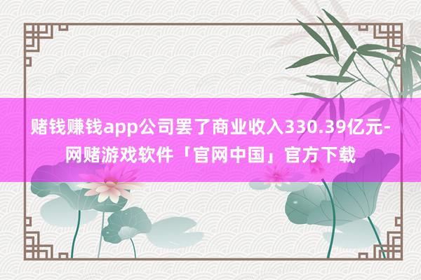 赌钱赚钱app公司罢了商业收入330.39亿元-网赌游戏软件「官网中国」官方下载