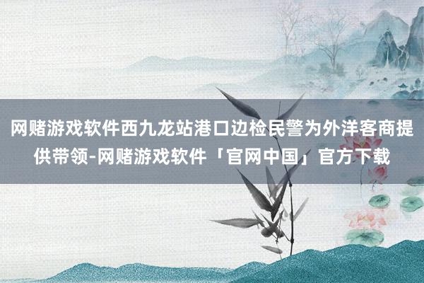 网赌游戏软件西九龙站港口边检民警为外洋客商提供带领-网赌游戏软件「官网中国」官方下载