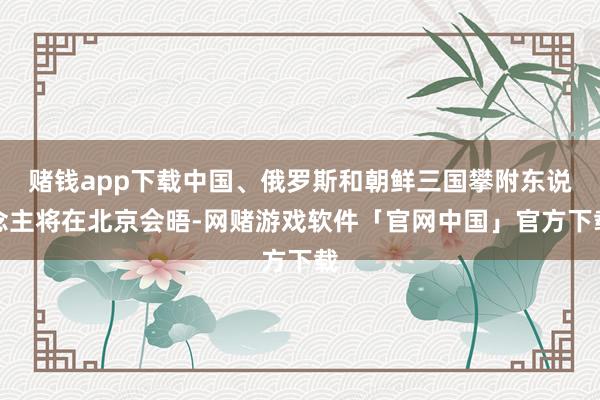 赌钱app下载中国、俄罗斯和朝鲜三国攀附东说念主将在北京会晤-网赌游戏软件「官网中国」官方下载