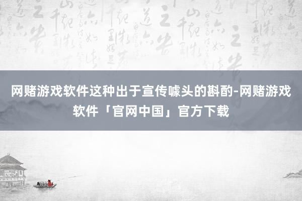 网赌游戏软件这种出于宣传噱头的斟酌-网赌游戏软件「官网中国」官方下载