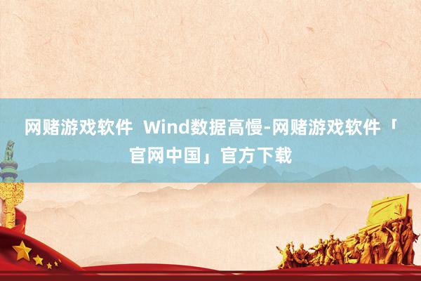 网赌游戏软件  Wind数据高慢-网赌游戏软件「官网中国」官方下载