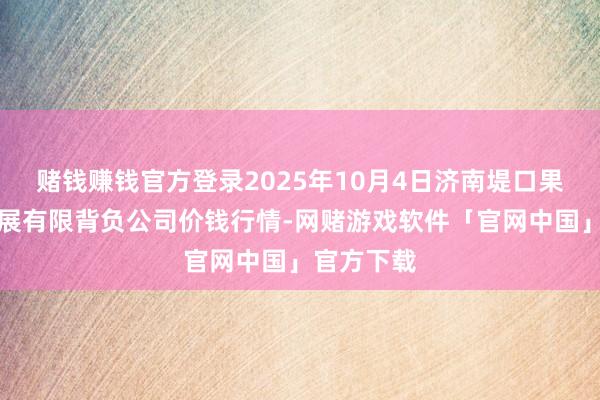 赌钱赚钱官方登录2025年10月4日济南堤口果品批发发展有限背负公司价钱行情-网赌游戏软件「官网中国」官方下载