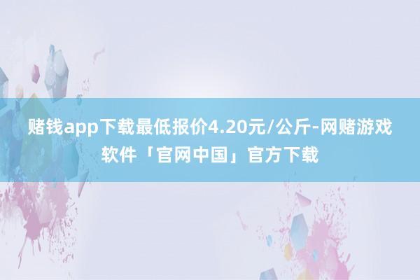 赌钱app下载最低报价4.20元/公斤-网赌游戏软件「官网中国」官方下载