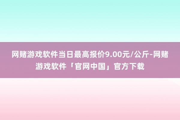 网赌游戏软件当日最高报价9.00元/公斤-网赌游戏软件「官网中国」官方下载