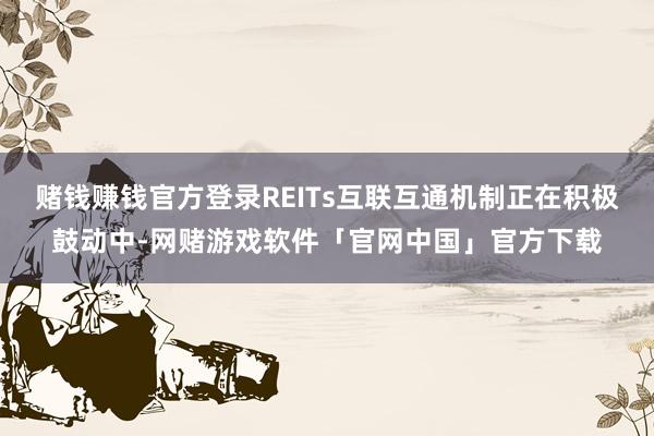 赌钱赚钱官方登录REITs互联互通机制正在积极鼓动中-网赌游戏软件「官网中国」官方下载