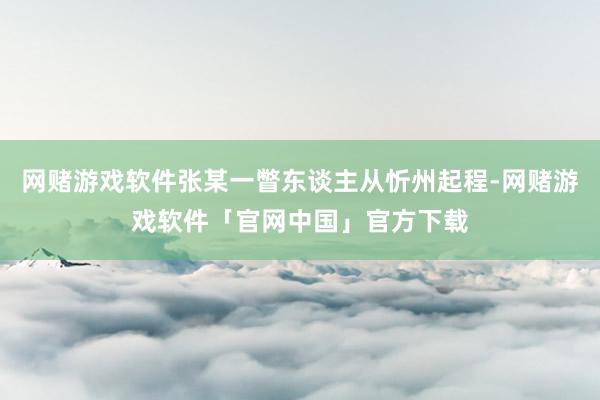 网赌游戏软件张某一瞥东谈主从忻州起程-网赌游戏软件「官网中国」官方下载