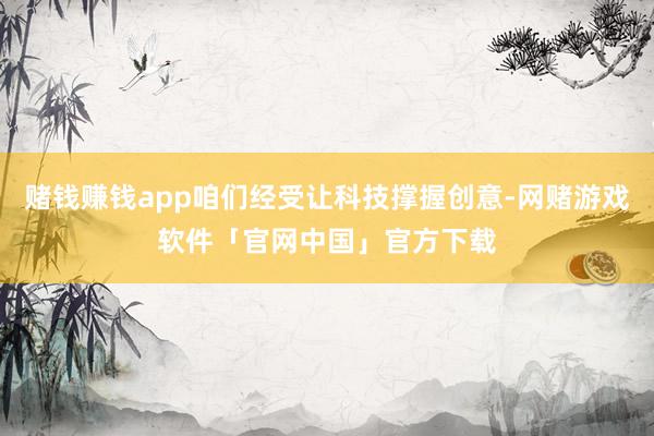 赌钱赚钱app咱们经受让科技撑握创意-网赌游戏软件「官网中国」官方下载
