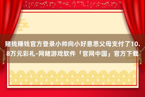 赌钱赚钱官方登录小帅向小好意思父母支付了10.8万元彩礼-网赌游戏软件「官网中国」官方下载