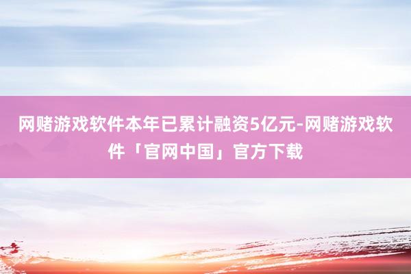 网赌游戏软件本年已累计融资5亿元-网赌游戏软件「官网中国」官方下载