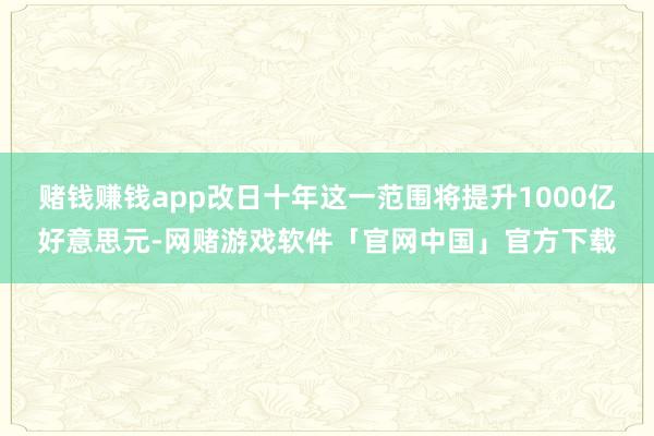 赌钱赚钱app改日十年这一范围将提升1000亿好意思元-网赌游戏软件「官网中国」官方下载