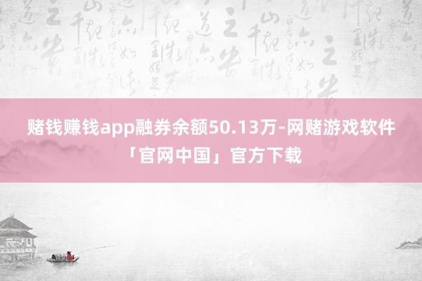 赌钱赚钱app融券余额50.13万-网赌游戏软件「官网中国」官方下载