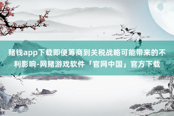 赌钱app下载即便筹商到关税战略可能带来的不利影响-网赌游戏软件「官网中国」官方下载