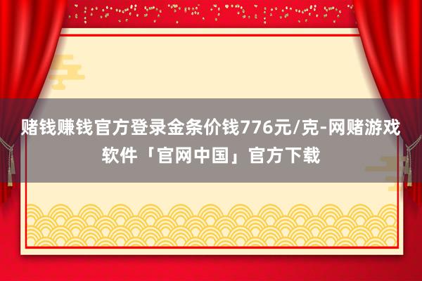 赌钱赚钱官方登录金条价钱776元/克-网赌游戏软件「官网中国」官方下载