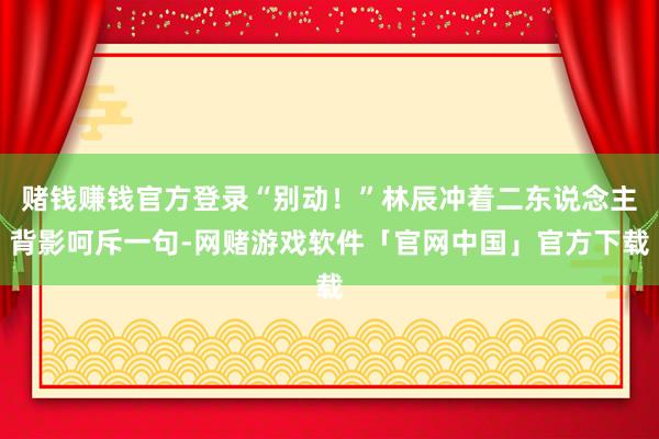 赌钱赚钱官方登录“别动！”林辰冲着二东说念主背影呵斥一句-网赌游戏软件「官网中国」官方下载