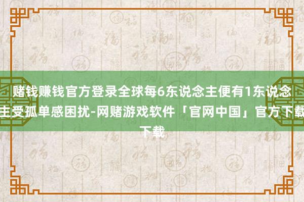 赌钱赚钱官方登录全球每6东说念主便有1东说念主受孤单感困扰-网赌游戏软件「官网中国」官方下载